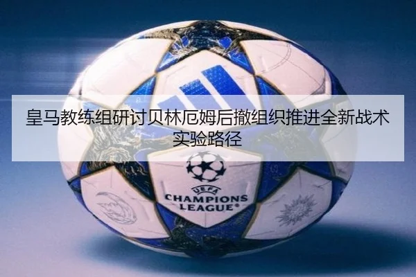皇马教练组研讨贝林厄姆后撤组织推进全新战术实验路径