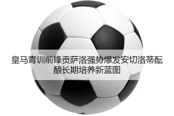 皇马青训前锋贡萨洛强势爆发安切洛蒂酝酿长期培养新蓝图
