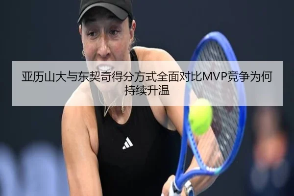 亚历山大与东契奇得分方式全面对比MVP竞争为何持续升温